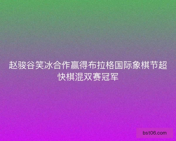 赵骏谷笑冰合作赢得布拉格国际象棋节超快棋混双赛冠军