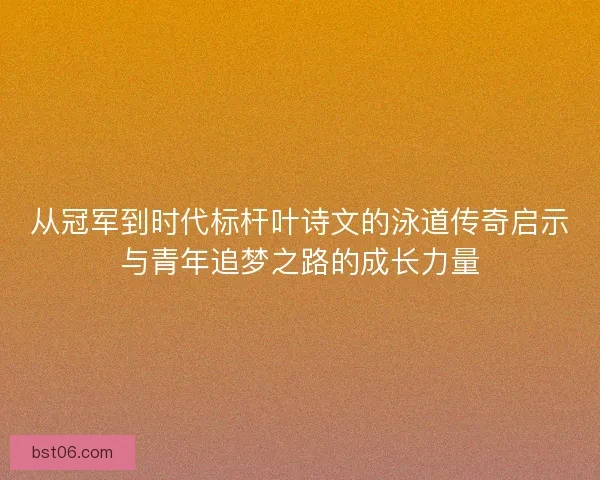 从冠军到时代标杆叶诗文的泳道传奇启示与青年追梦之路的成长力量