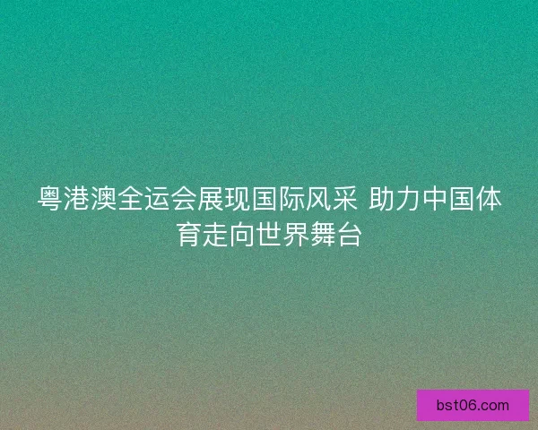 粤港澳全运会展现国际风采 助力中国体育走向世界舞台