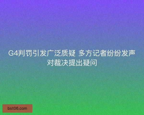 G4判罚引发广泛质疑 多方记者纷纷发声对裁决提出疑问