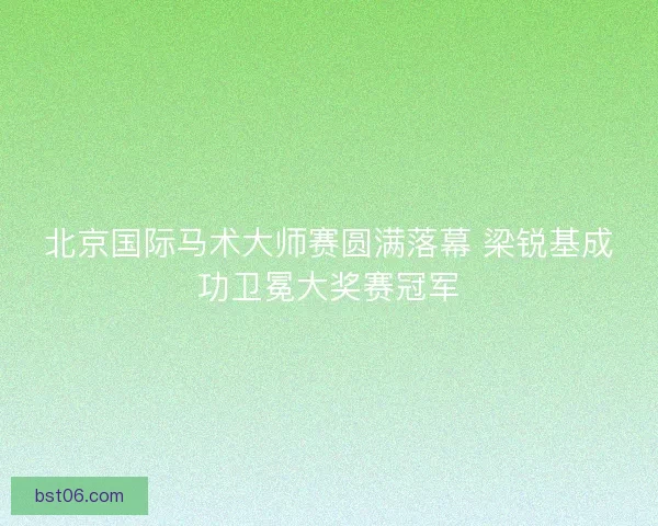 北京国际马术大师赛圆满落幕 梁锐基成功卫冕大奖赛冠军