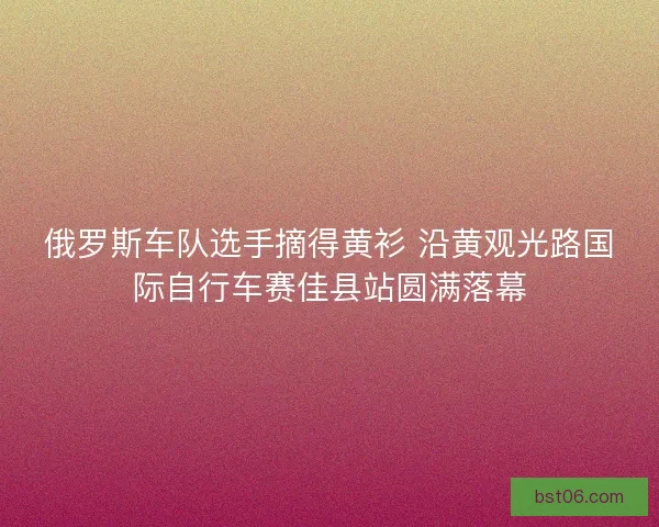 俄罗斯车队选手摘得黄衫 沿黄观光路国际自行车赛佳县站圆满落幕