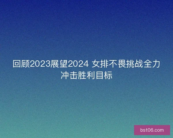 回顾2023展望2024 女排不畏挑战全力冲击胜利目标