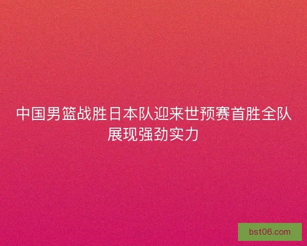 中国男篮战胜日本队迎来世预赛首胜全队展现强劲实力