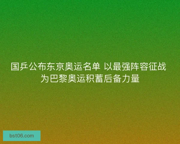 国乒公布东京奥运名单 以最强阵容征战 为巴黎奥运积蓄后备力量