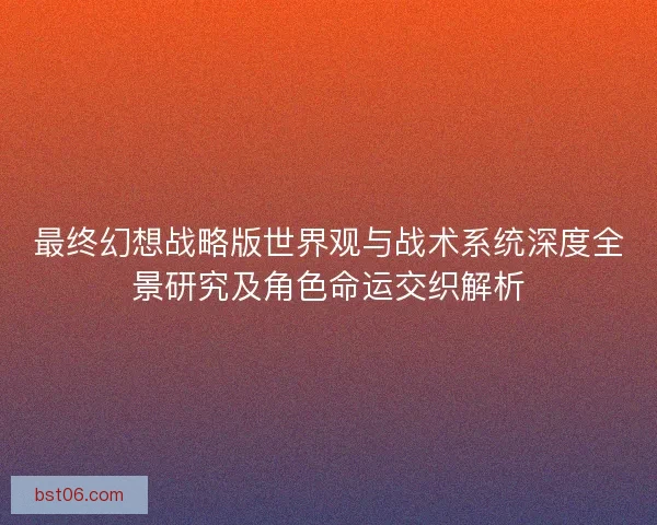 最终幻想战略版世界观与战术系统深度全景研究及角色命运交织解析