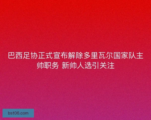 巴西足协正式宣布解除多里瓦尔国家队主帅职务 新帅人选引关注
