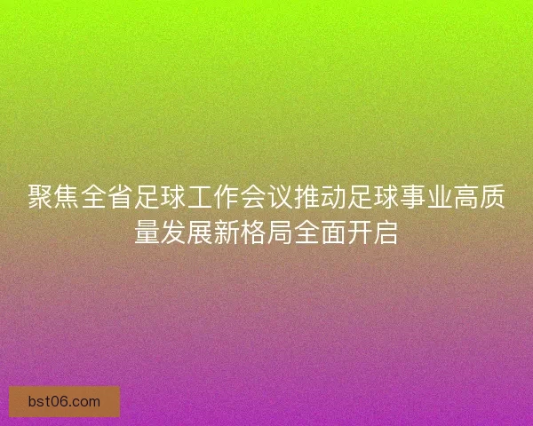 聚焦全省足球工作会议推动足球事业高质量发展新格局全面开启