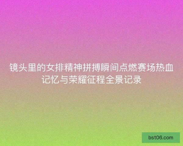 镜头里的女排精神拼搏瞬间点燃赛场热血记忆与荣耀征程全景记录