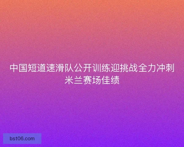 中国短道速滑队公开训练迎挑战全力冲刺米兰赛场佳绩
