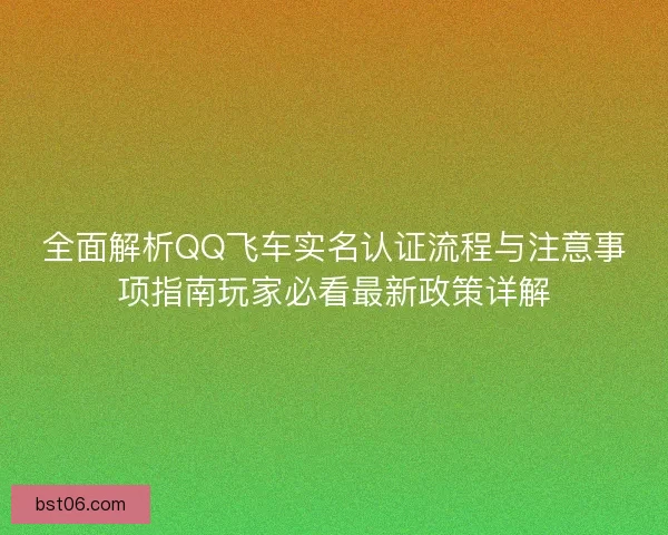 全面解析QQ飞车实名认证流程与注意事项指南玩家必看最新政策详解