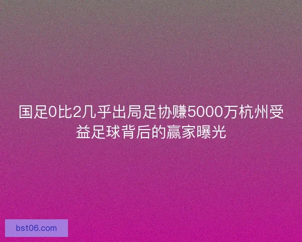 国足0比2几乎出局足协赚5000万杭州受益足球背后的赢家曝光