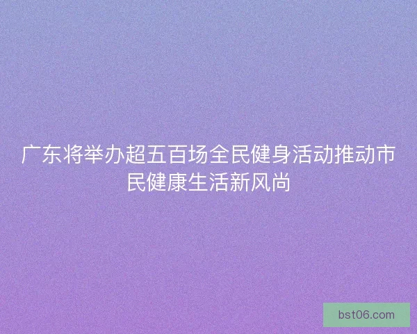 广东将举办超五百场全民健身活动推动市民健康生活新风尚