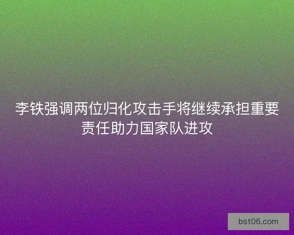 李铁强调两位归化攻击手将继续承担重要责任助力国家队进攻