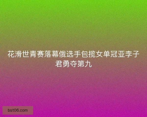 花滑世青赛落幕俄选手包揽女单冠亚李子君勇夺第九