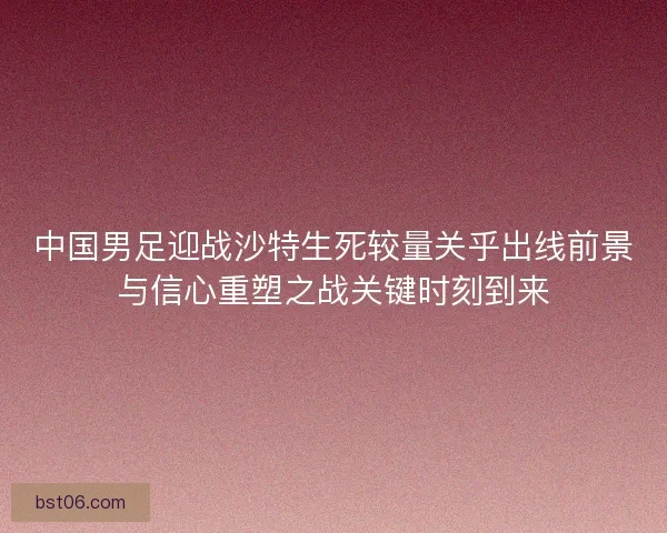 中国男足迎战沙特生死较量关乎出线前景与信心重塑之战关键时刻到来