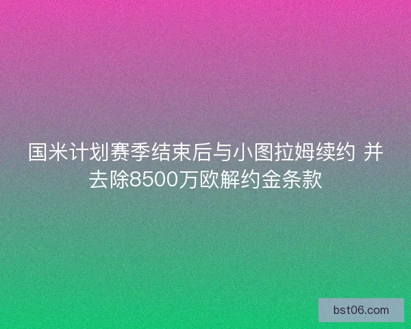国米计划赛季结束后与小图拉姆续约 并去除8500万欧解约金条款