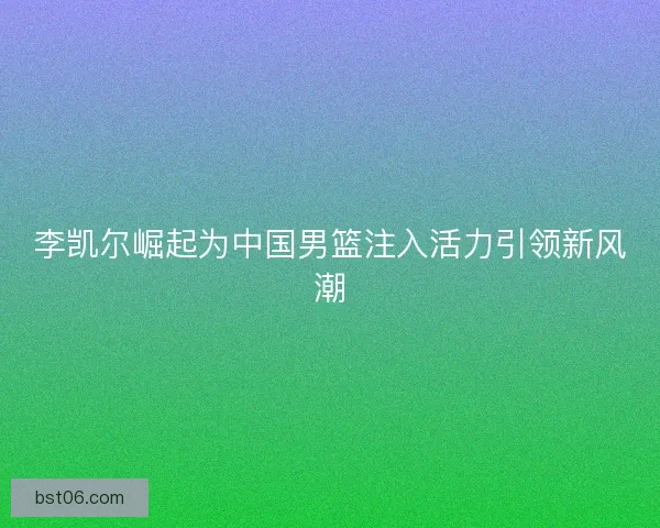 李凯尔崛起为中国男篮注入活力引领新风潮