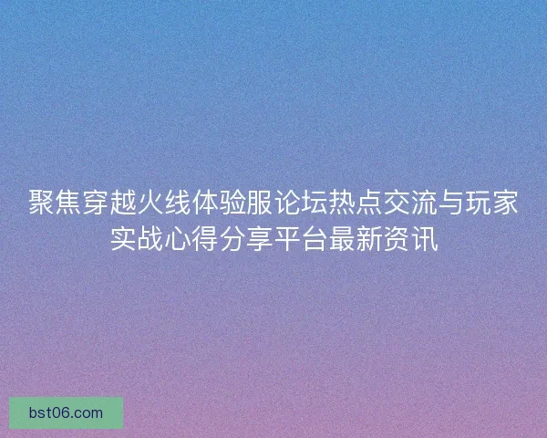 聚焦穿越火线体验服论坛热点交流与玩家实战心得分享平台最新资讯