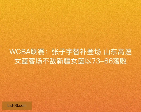 WCBA联赛：张子宇替补登场 山东高速女篮客场不敌新疆女篮以73-86落败