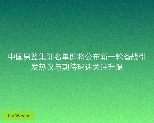 中国男篮集训名单即将公布新一轮备战引发热议与期待球迷关注升温