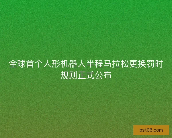 全球首个人形机器人半程马拉松更换罚时规则正式公布