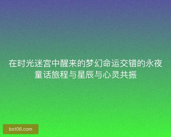 在时光迷宫中醒来的梦幻命运交错的永夜童话旅程与星辰与心灵共振