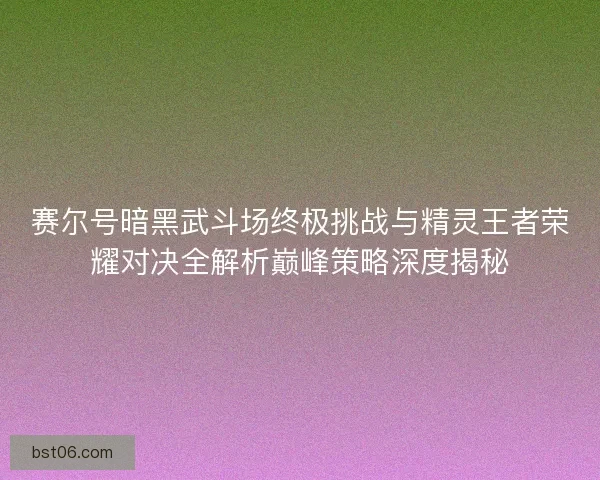 赛尔号暗黑武斗场终极挑战与精灵王者荣耀对决全解析巅峰策略深度揭秘